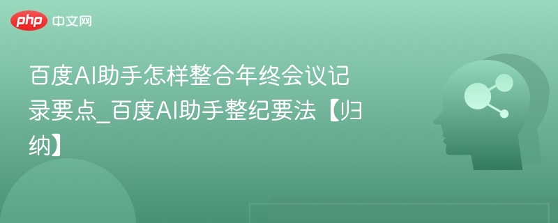 百度AI助手怎样整合年终会议记录要点_百度AI助手整纪要法【归纳】