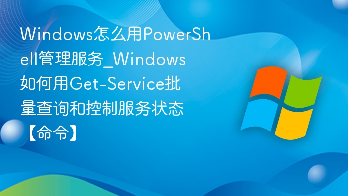 Windows怎么用PowerShell管理服务_Windows如何用Get-Service批量查询和控制服务状态【命令】