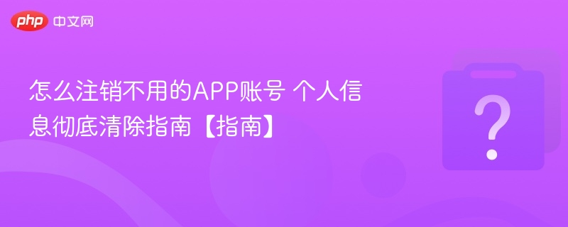 怎么注销不用的APP账号 个人信息彻底清除指南【指南】