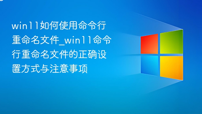 win11如何使用命令行重命名文件_win11命令行重命名文件的正确设置方式与注意事项