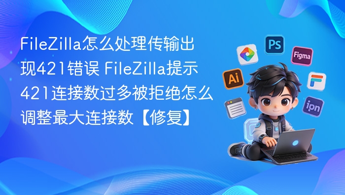 FileZilla怎么处理传输出现421错误 FileZilla提示421连接数过多被拒绝怎么调整最大连接数【修复】