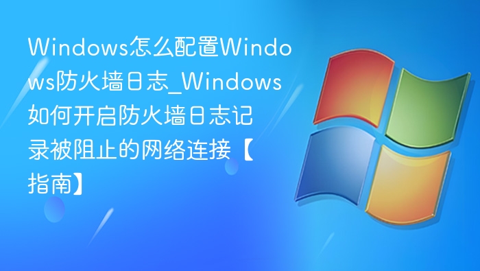 Windows怎么配置Windows防火墙日志_Windows如何开启防火墙日志记录被阻止的网络连接【指南】
