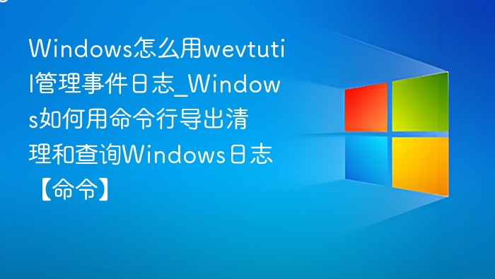 Windows怎么用wevtutil管理事件日志_Windows如何用命令行导出清理和查询Windows日志【命令】
