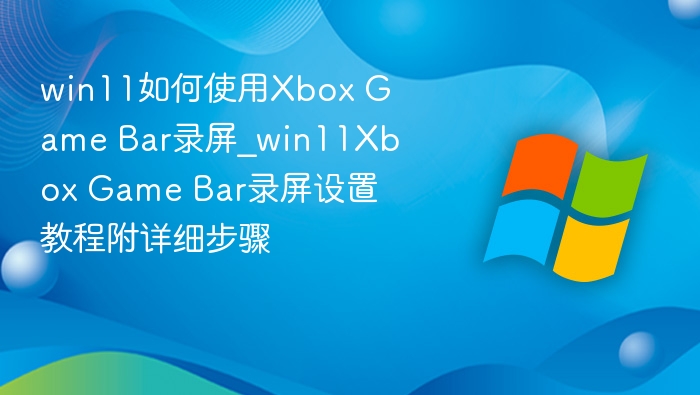 win11如何使用Xbox Game Bar录屏_win11Xbox Game Bar录屏设置教程附详细步骤