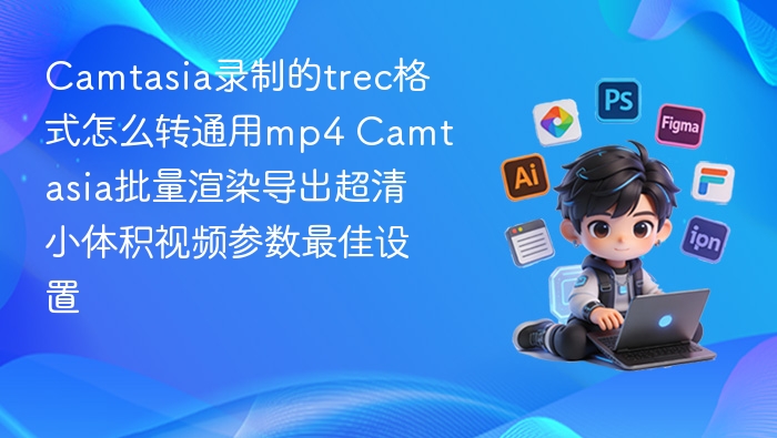 Camtasia录制的trec格式怎么转通用mp4 Camtasia批量渲染导出超清小体积视频参数最佳设置