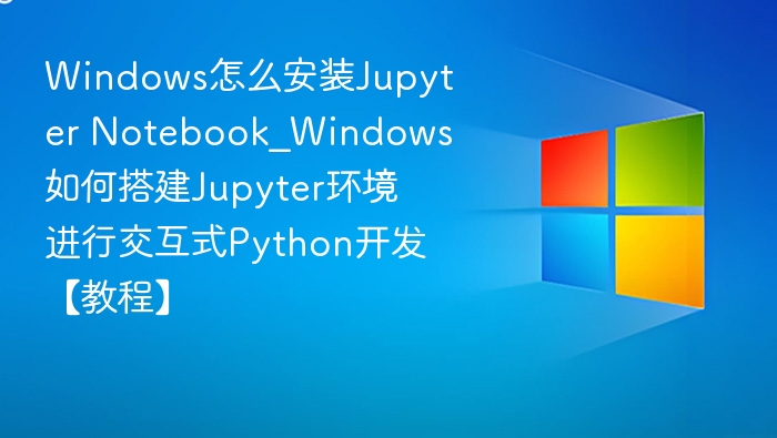 Windows怎么安装Jupyter Notebook_Windows如何搭建Jupyter环境进行交互式Python开发【教程】