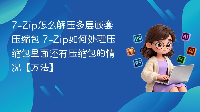 7-Zip怎么解压多层嵌套压缩包 7-Zip如何处理压缩包里面还有压缩包的情况【方法】