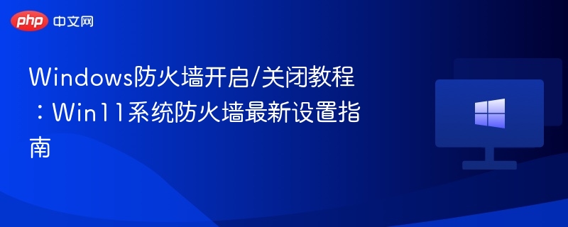 Windows防火墙开启/关闭教程：Win11系统防火墙最新设置指南