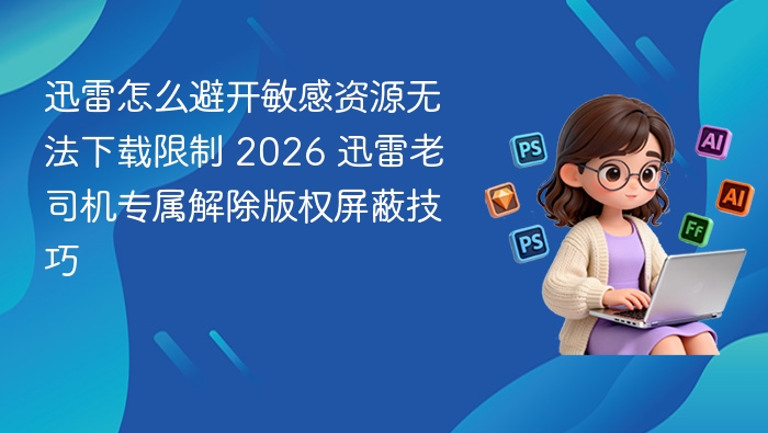 迅雷怎么避开敏感资源无法下载限制 2026 迅雷老司机专属解除版权屏蔽技巧
