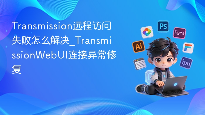 Transmission远程访问失败怎么解决_TransmissionWebUI连接异常修复