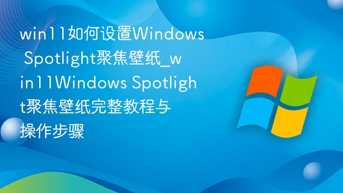 win11如何设置Windows Spotlight聚焦壁纸_win11Windows Spotlight聚焦壁纸完整教程与操作步骤