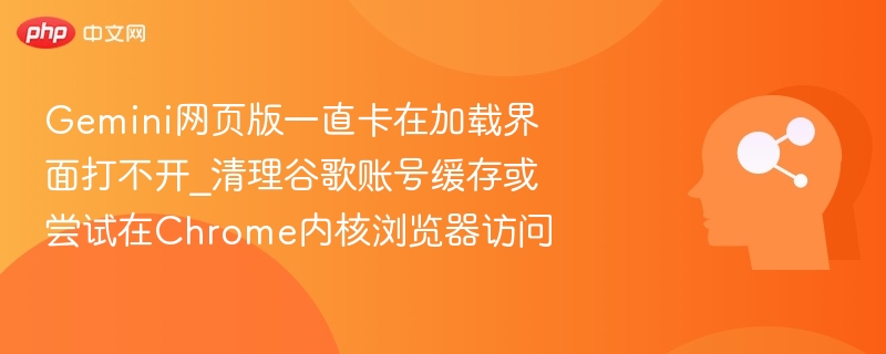 Gemini网页版卡加载怎么办？清理缓存或换Chrome访问