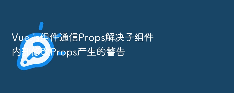 Vue组件通信Props如何避免修改警告