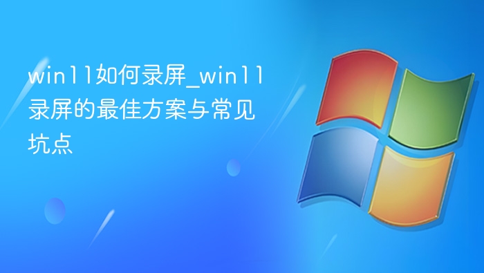 win11如何录屏_win11录屏的最佳方案与常见坑点