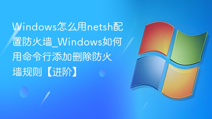 Windows怎么用netsh配置防火墙_Windows如何用命令行添加删除防火墙规则【进阶】