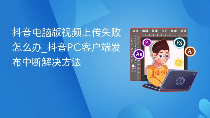抖音电脑版视频上传失败怎么办_抖音PC客户端发布中断解决方法