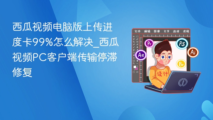西瓜视频电脑版上传进度卡99%怎么解决_西瓜视频PC客户端传输停滞修复