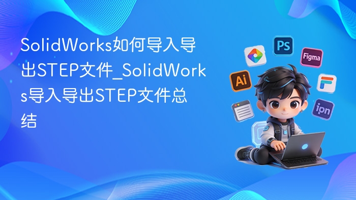 SolidWorks如何导入导出STEP文件_SolidWorks导入导出STEP文件总结
