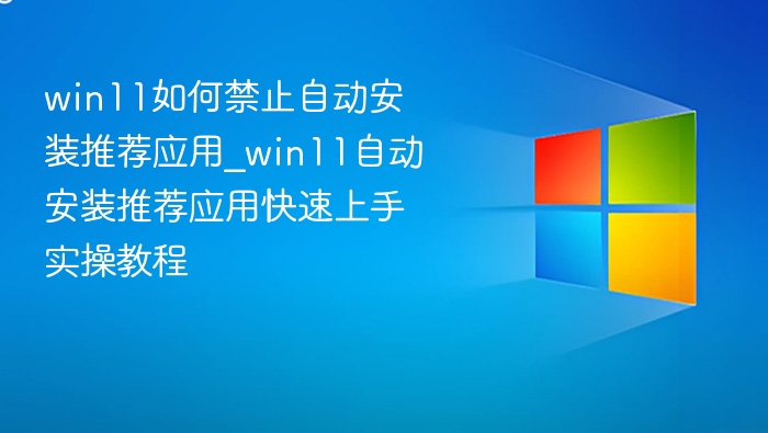 win11如何禁止自动安装推荐应用_win11自动安装推荐应用快速上手实操教程