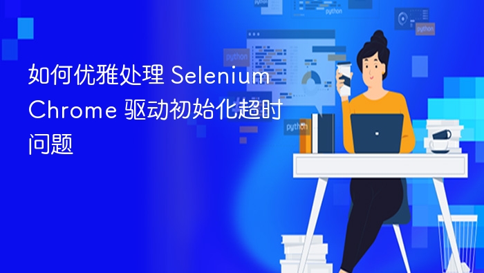 如何优雅处理 Selenium Chrome 驱动初始化超时问题
