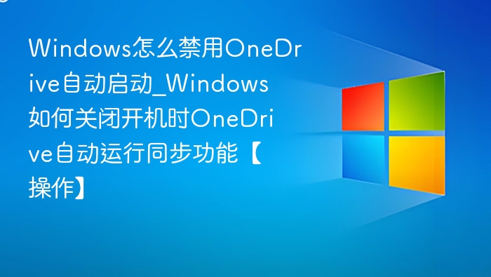 Windows怎么禁用OneDrive自动启动_Windows如何关闭开机时OneDrive自动运行同步功能【操作】
