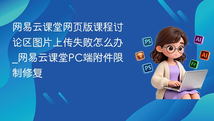 网易云课堂网页版课程讨论区图片上传失败怎么办_网易云课堂PC端附件限制修复