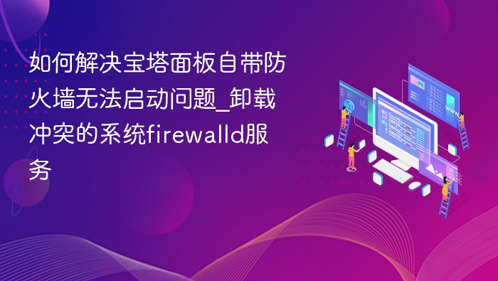 宝塔防火墙启动失败？卸载firewalld解决方法