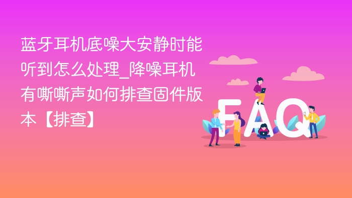 蓝牙耳机底噪大安静时能听到怎么处理_降噪耳机有嘶嘶声如何排查固件版本【排查】