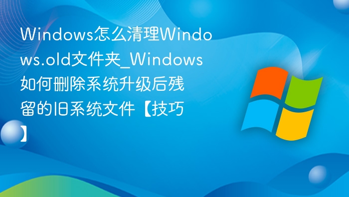 Windows怎么清理Windows.old文件夹_Windows如何删除系统升级后残留的旧系统文件【技巧】