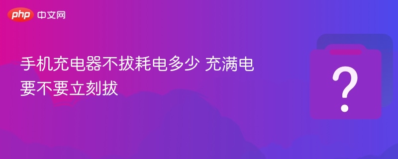 手机充电器不拔会耗电吗？充满电要立刻拔吗？