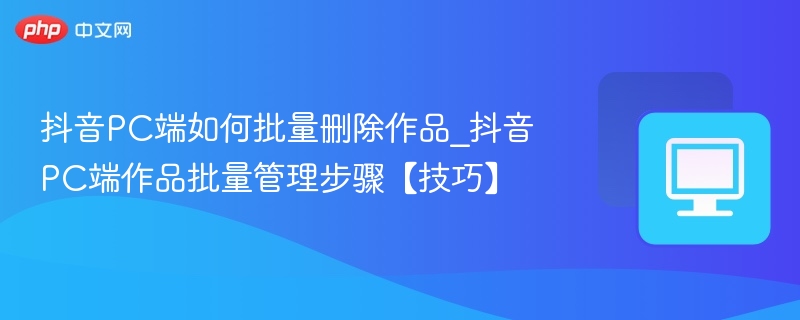 抖音PC端如何批量删除作品_抖音PC端作品批量管理步骤【技巧】