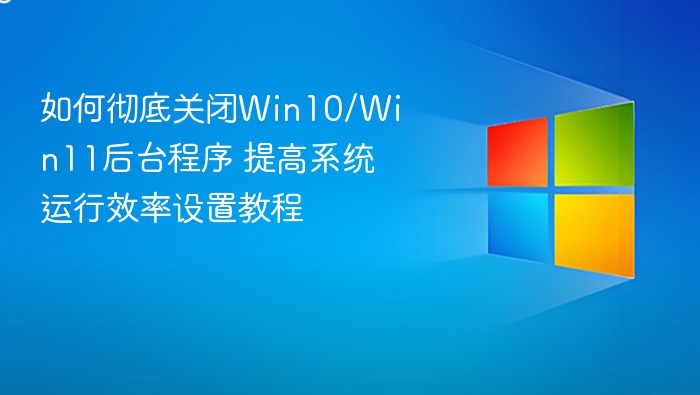 如何彻底关闭Win10/Win11后台程序 提高系统运行效率设置教程