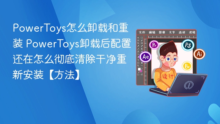 PowerToys怎么卸载和重装 PowerToys卸载后配置还在怎么彻底清除干净重新安装【方法】