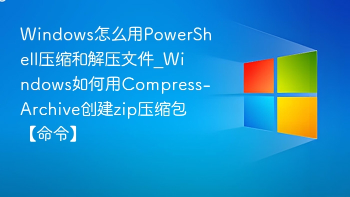 Windows怎么用PowerShell压缩和解压文件_Windows如何用Compress-Archive创建zip压缩包【命令】