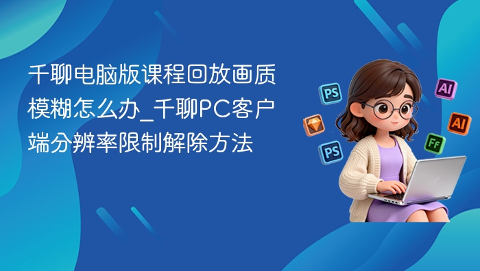 千聊课程回放模糊怎么处理？PC版画质优化技巧