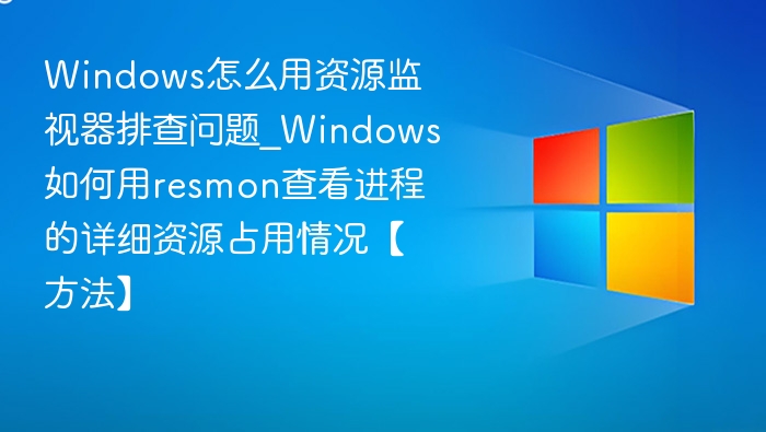 Windows怎么用资源监视器排查问题_Windows如何用resmon查看进程的详细资源占用情况【方法】