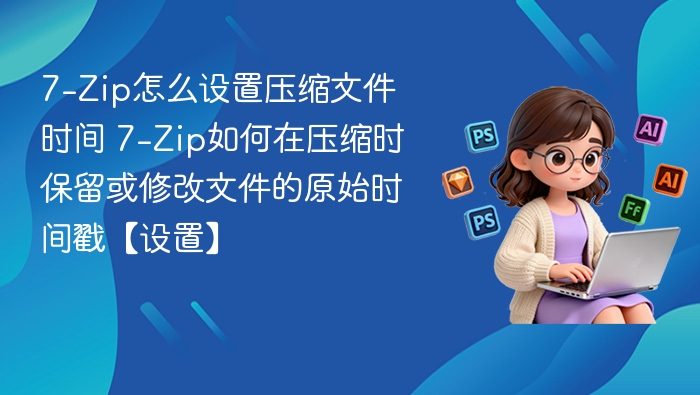 7-Zip怎么设置压缩文件时间 7-Zip如何在压缩时保留或修改文件的原始时间戳【设置】