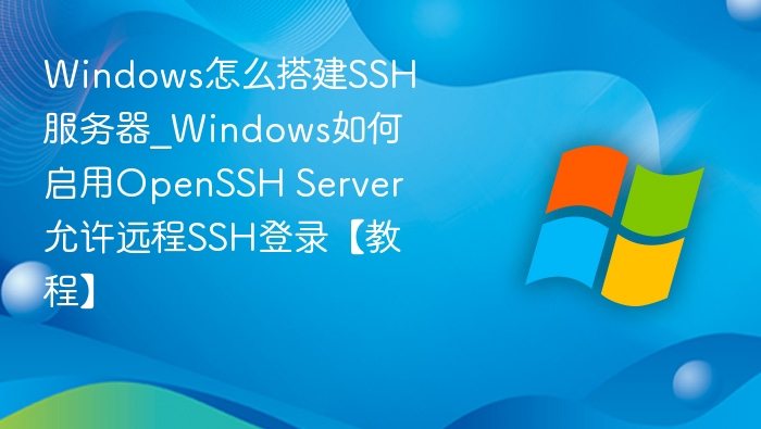 Windows怎么搭建SSH服务器_Windows如何启用OpenSSH Server允许远程SSH登录【教程】