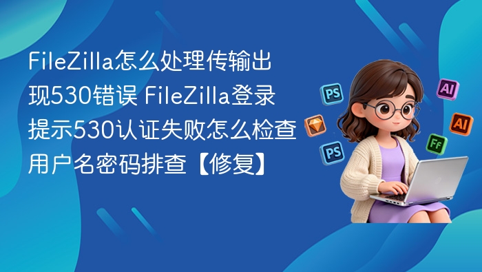 FileZilla怎么处理传输出现530错误 FileZilla登录提示530认证失败怎么检查用户名密码排查【修复】