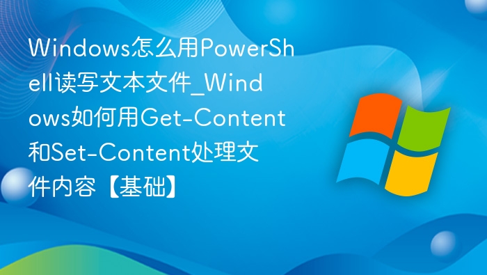 Windows怎么用PowerShell读写文本文件_Windows如何用Get-Content和Set-Content处理文件内容【基础】
