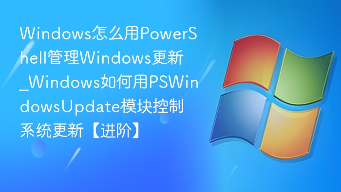 Windows怎么用PowerShell管理Windows更新_Windows如何用PSWindowsUpdate模块控制系统更新【进阶】