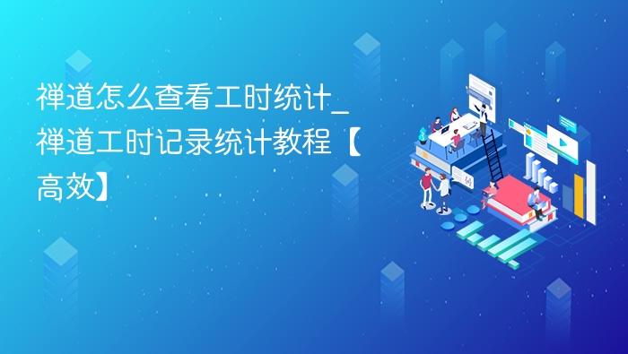 禅道怎么查看工时统计_禅道工时记录统计教程【高效】