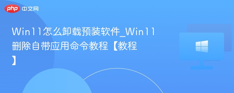 Win11怎么卸载预装软件_Win11删除自带应用命令教程【教程】