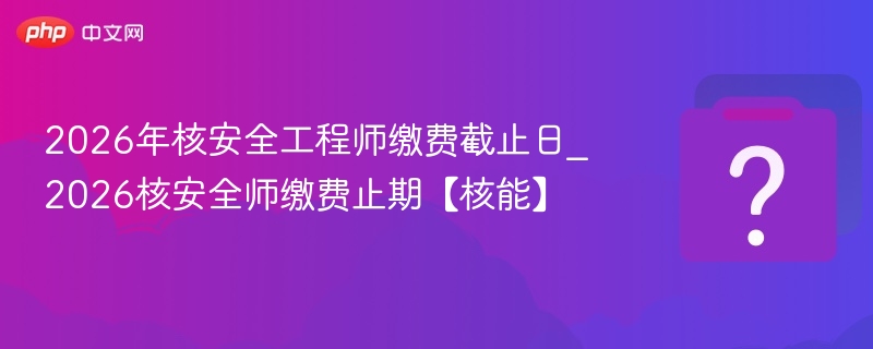 2026年核安全工程师缴费截止日_2026核安全师缴费止期【核能】