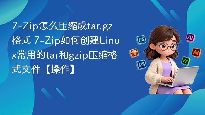7-Zip怎么压缩成tar.gz格式 7-Zip如何创建Linux常用的tar和gzip压缩格式文件【操作】