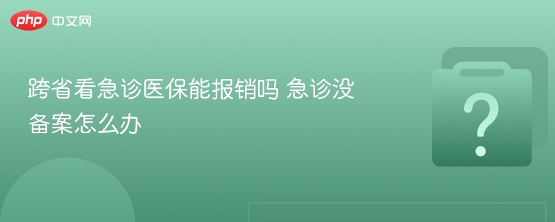 跨省急诊医保能报销吗？未备案如何处理