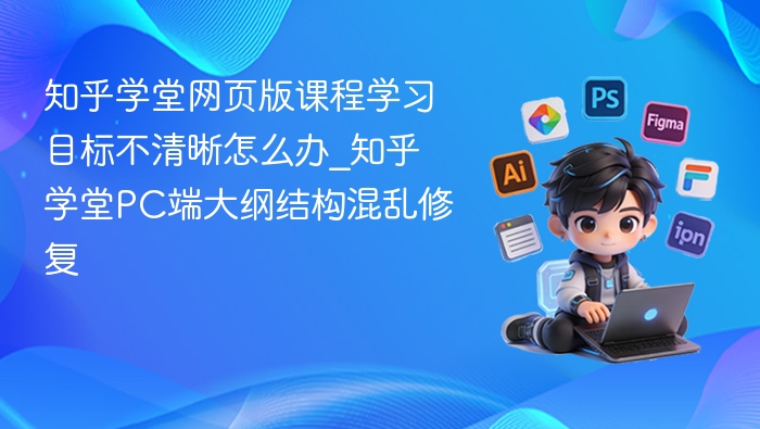 知乎学堂网页版课程学习目标不清晰怎么办_知乎学堂PC端大纲结构混乱修复