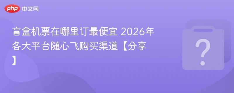 盲盒机票在哪里订最便宜 2026年各大平台随心飞购买渠道【分享】