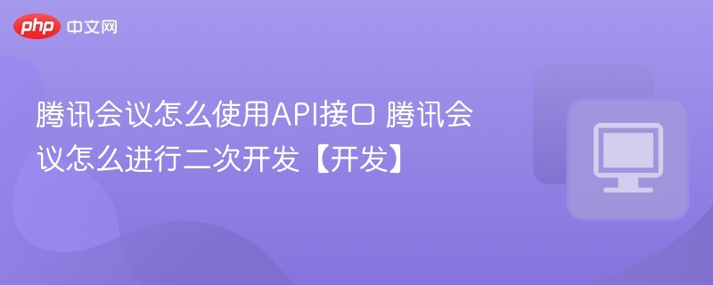 腾讯会议怎么使用API接口 腾讯会议怎么进行二次开发【开发】