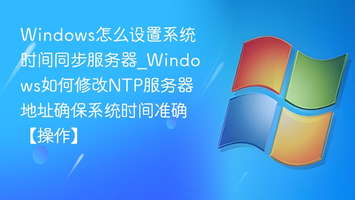 Windows怎么设置系统时间同步服务器_Windows如何修改NTP服务器地址确保系统时间准确【操作】
